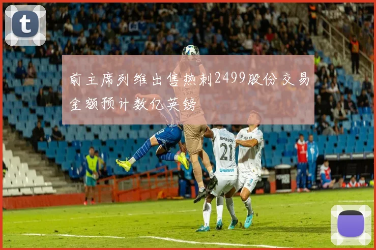 前主席列维出售热刺2499股份交易金额预计数亿英镑