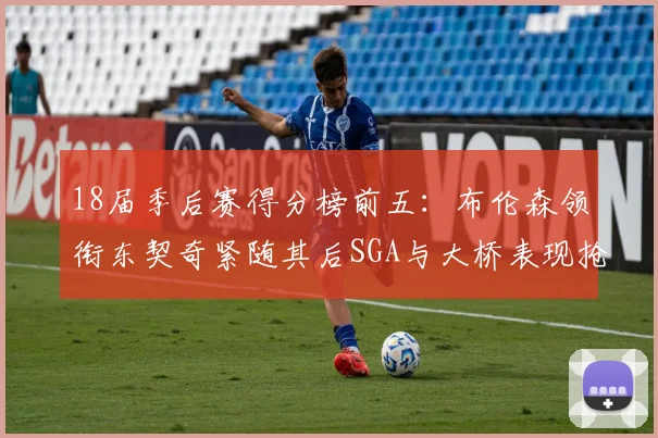 18届季后赛得分榜前五：布伦森领衔东契奇紧随其后SGA与大桥表现抢眼