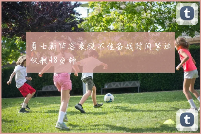 勇士新阵容表现不佳备战时间紧迫仅剩48分钟