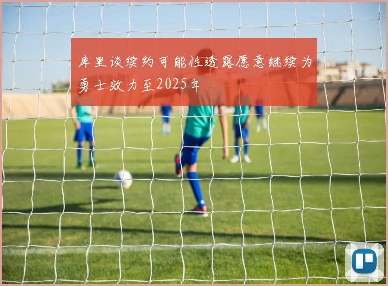 库里谈续约可能性透露愿意继续为勇士效力至2025年