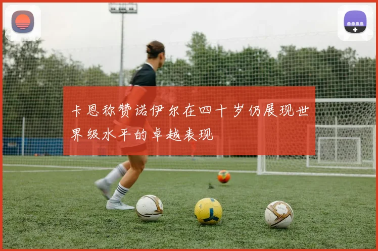 卡恩称赞诺伊尔在四十岁仍展现世界级水平的卓越表现
