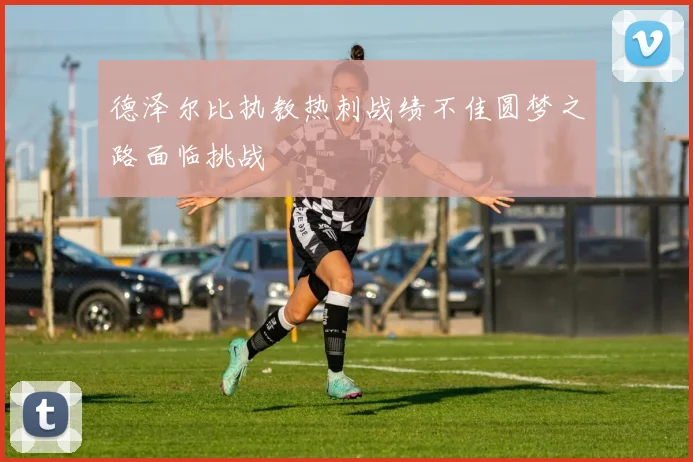 德泽尔比执教热刺战绩不佳圆梦之路面临挑战
