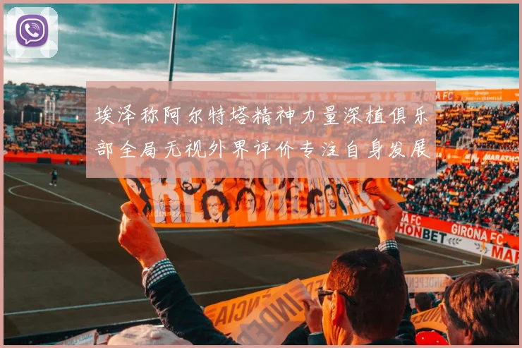 埃泽称阿尔特塔精神力量深植俱乐部全局无视外界评价专注自身发展