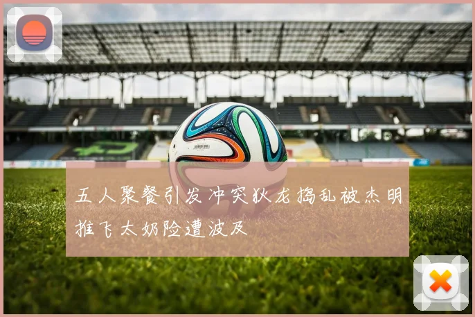五人聚餐引发冲突狄龙捣乱被杰明推飞太奶险遭波及