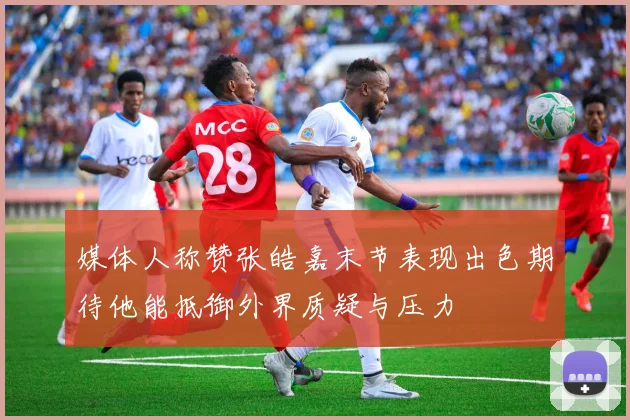 媒体人称赞张皓嘉末节表现出色期待他能抵御外界质疑与压力