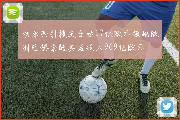 切尔西引援支出达17亿欧元领跑欧洲巴黎紧随其后投入969亿欧元
