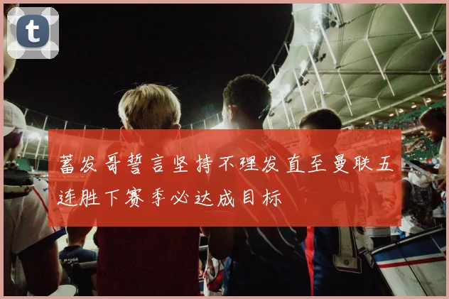 蓄发哥誓言坚持不理发直至曼联五连胜下赛季必达成目标