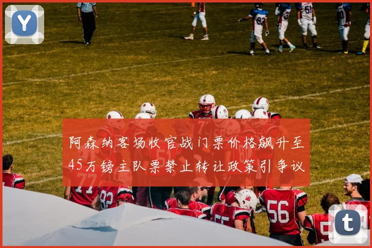 阿森纳客场收官战门票价格飙升至45万镑主队票禁止转让政策引争议