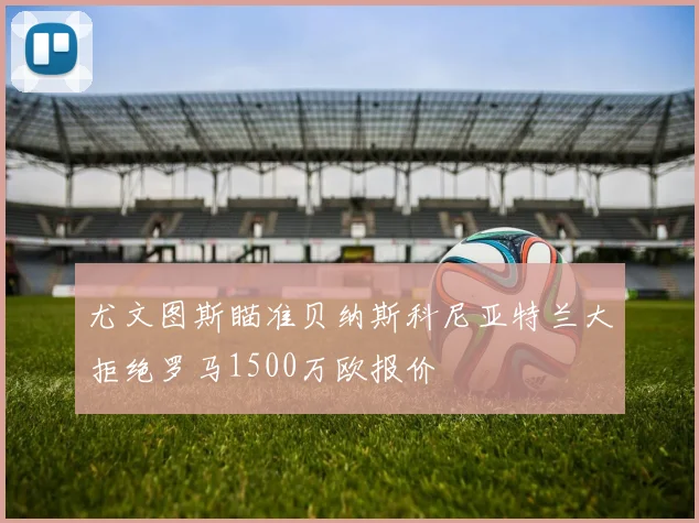 尤文图斯瞄准贝纳斯科尼亚特兰大拒绝罗马1500万欧报价