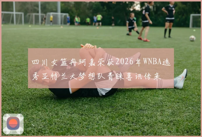 四川女篮冉珂嘉荣获2026年WNBA选秀亚特兰大梦想队青睐喜讯传来