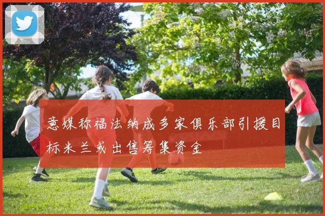 意媒称福法纳成多家俱乐部引援目标米兰或出售筹集资金