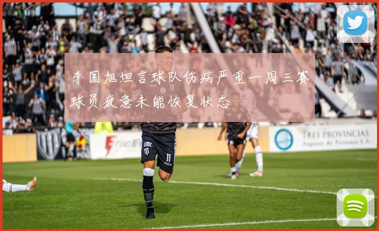 李国旭坦言球队伤病严重一周三赛球员疲惫未能恢复状态
