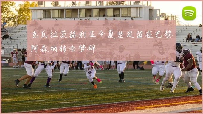 克瓦拉茨赫利亚今夏坚定留在巴黎阿森纳转会梦碎