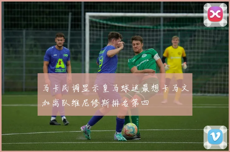 马卡民调显示皇马球迷最想卡马文加离队维尼修斯排名第四