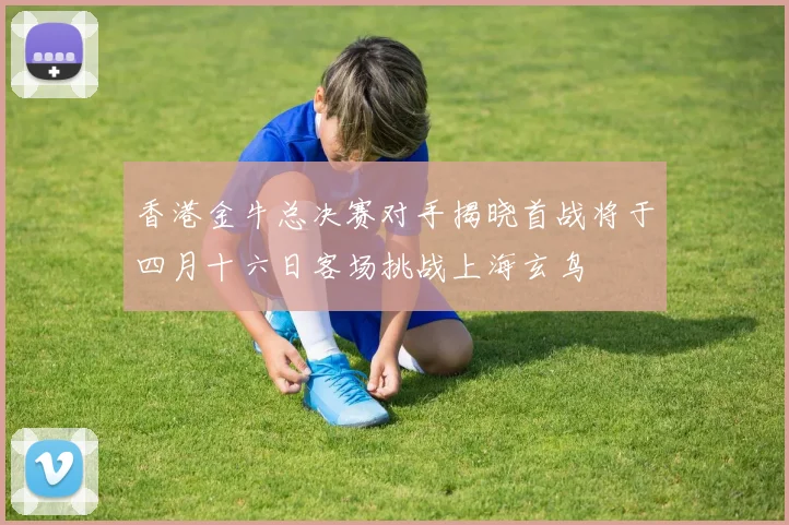 香港金牛总决赛对手揭晓首战将于四月十六日客场挑战上海玄鸟