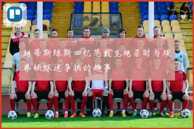 柯蒂斯琼斯回忆范戴克绝杀时与埃弗顿球迷争执的趣事