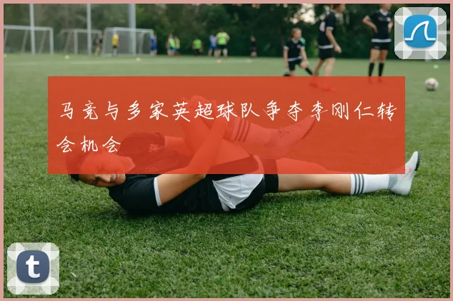 马竞与多家英超球队争夺李刚仁转会机会