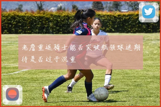老詹重返骑士能否突破瓶颈球迷期待是否过于沉重