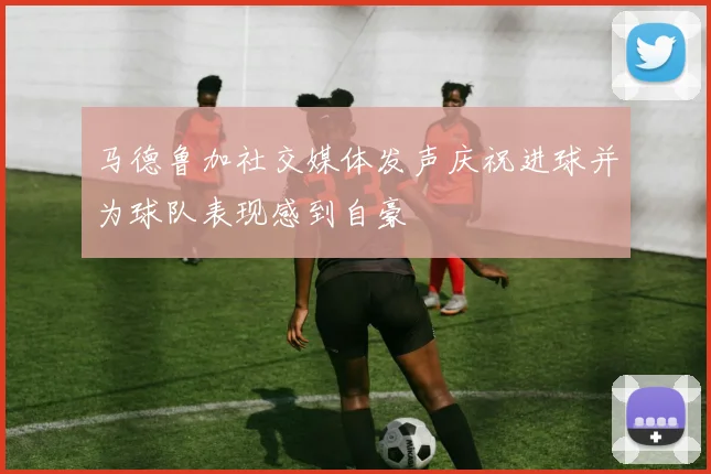 马德鲁加社交媒体发声庆祝进球并为球队表现感到自豪