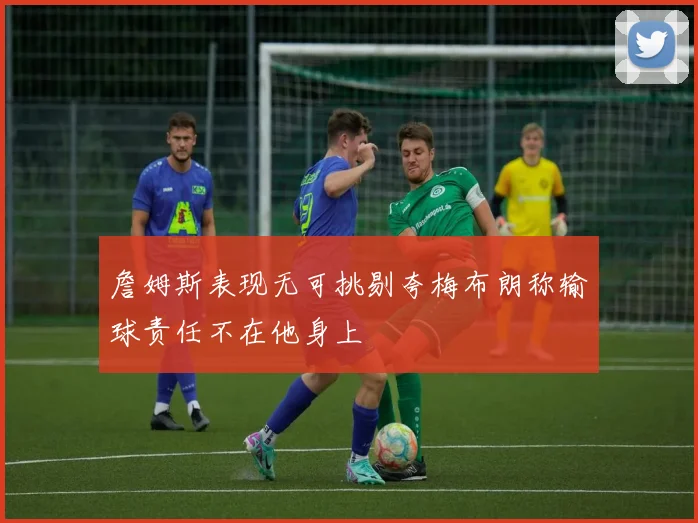 詹姆斯表现无可挑剔夸梅布朗称输球责任不在他身上