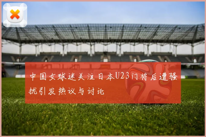 中国女球迷关注日本U23门将后遭骚扰引发热议与讨论