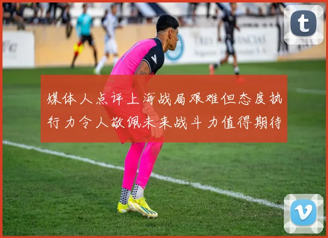 媒体人点评上海战局艰难但态度执行力令人敬佩未来战斗力值得期待