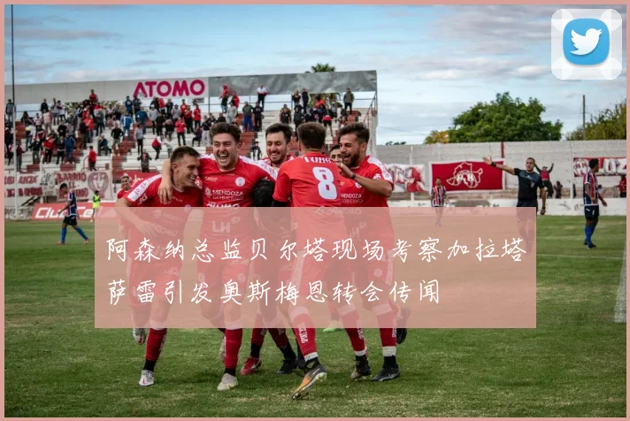 阿森纳总监贝尔塔现场考察加拉塔萨雷引发奥斯梅恩转会传闻