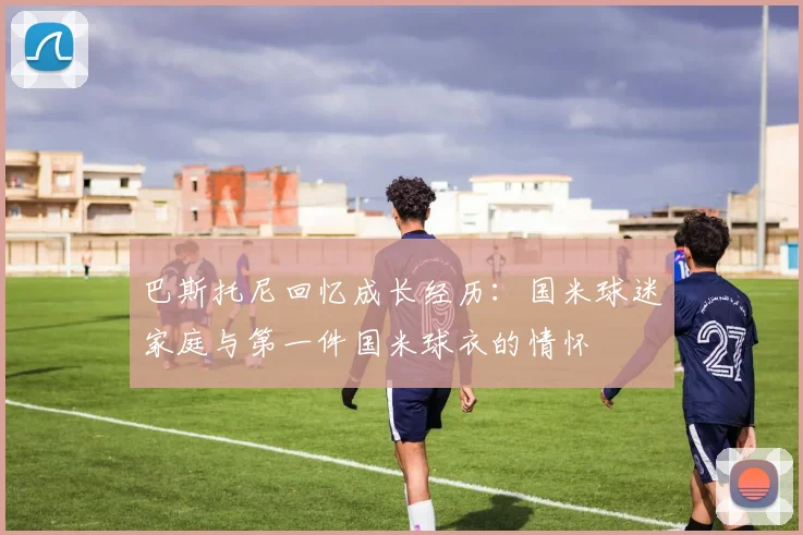巴斯托尼回忆成长经历：国米球迷家庭与第一件国米球衣的情怀