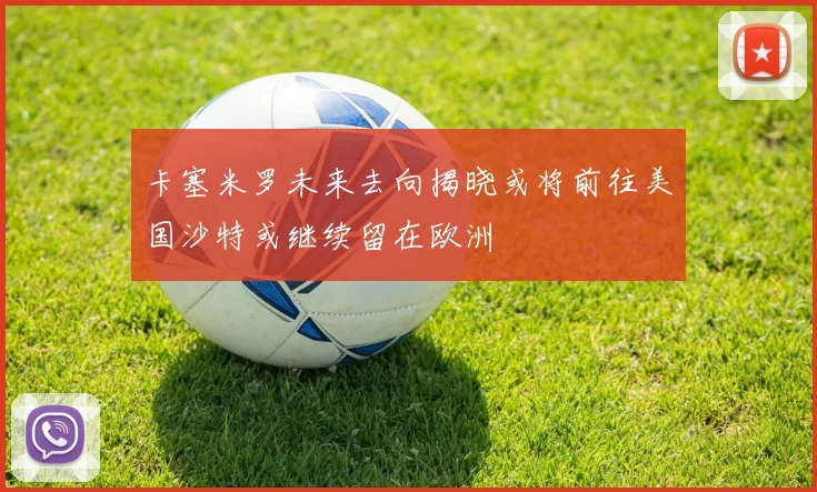 卡塞米罗未来去向揭晓或将前往美国沙特或继续留在欧洲