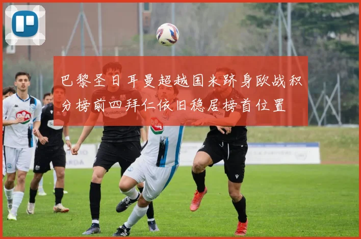 巴黎圣日耳曼超越国米跻身欧战积分榜前四拜仁依旧稳居榜首位置