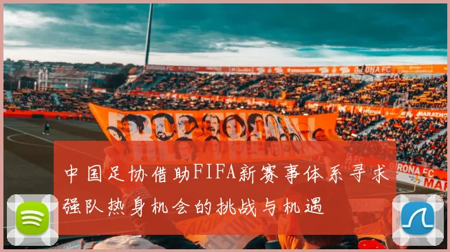 中国足协借助FIFA新赛事体系寻求强队热身机会的挑战与机遇