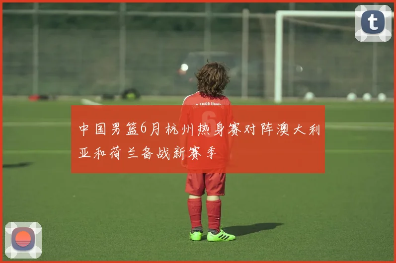 中国男篮6月杭州热身赛对阵澳大利亚和荷兰备战新赛季