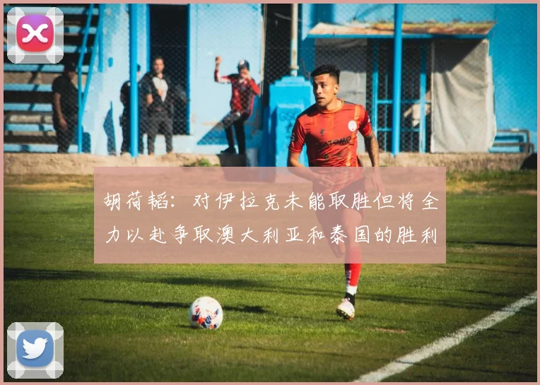 胡荷韬：对伊拉克未能取胜但将全力以赴争取澳大利亚和泰国的胜利